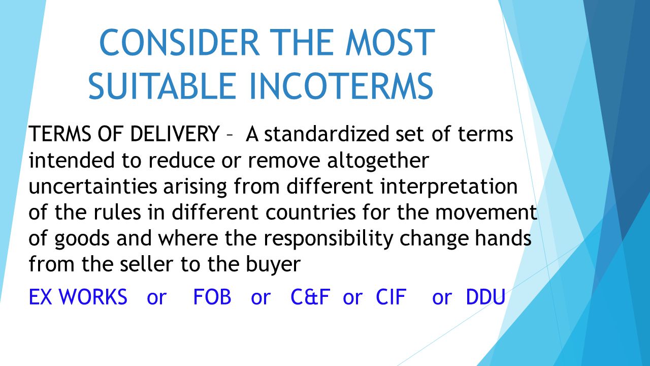 CONSIDER THE MOST SUITABLE INCOTERMS TERMS OF DELIVERY – A standardized set of terms intended to reduce or remove altogether uncertainties arising from different interpretation of the rules in different countries for the movement of goods and where the responsibility change hands from the seller to the buyer EX WORKS or FOB or C&F or CIF or DDU