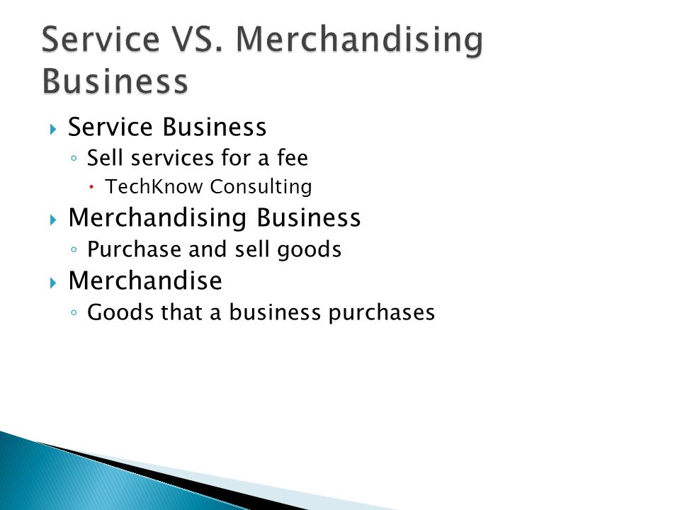  Service Business ◦ Sell services for a fee  TechKnow Consulting  Merchandising Business ◦ Purchase and sell goods  Merchandise ◦ Goods that a business purchases