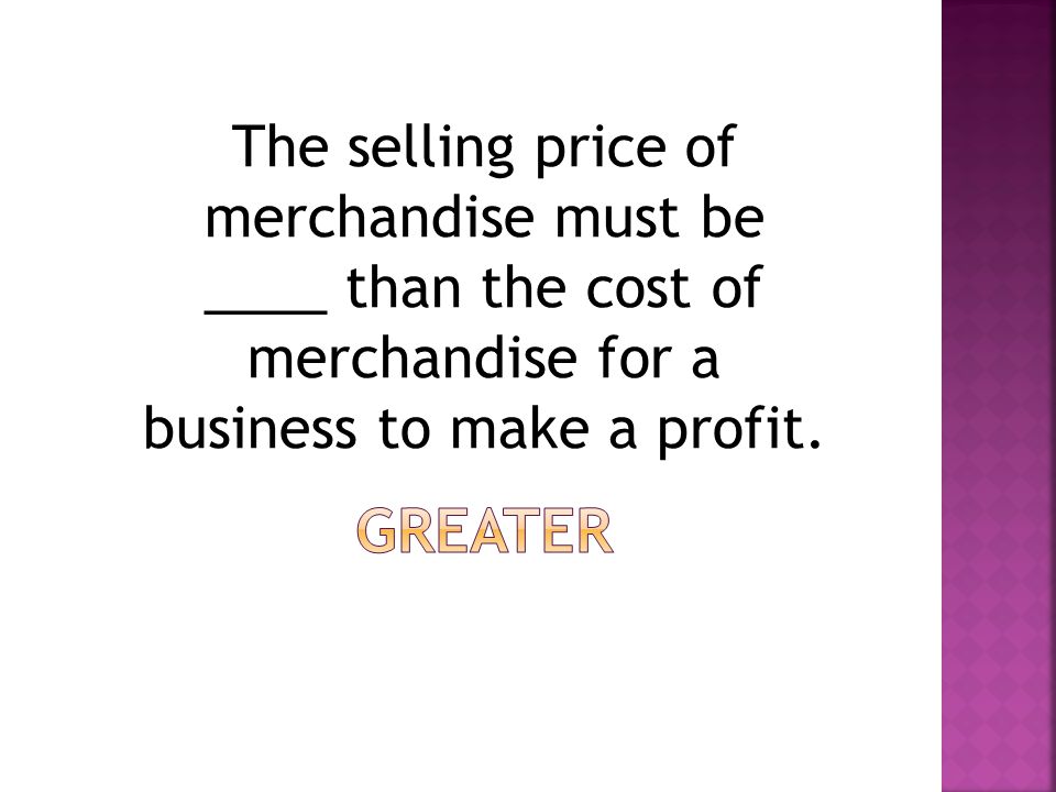 The selling price of merchandise must be ____ than the cost of merchandise for a business to make a profit.