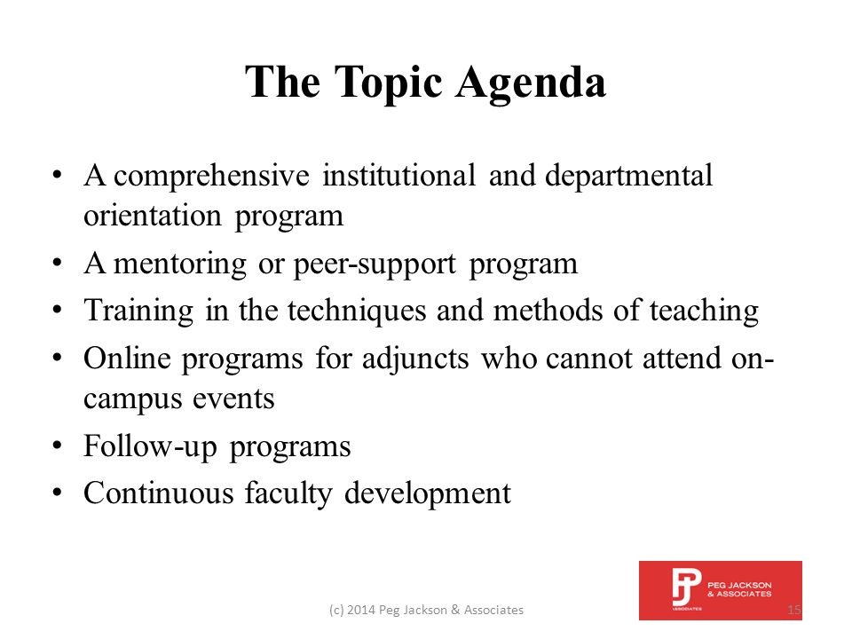 The Topic Agenda A comprehensive institutional and departmental orientation program A mentoring or peer-support program Training in the techniques and methods of teaching Online programs for adjuncts who cannot attend on- campus events Follow-up programs Continuous faculty development (c) 2014 Peg Jackson & Associates15