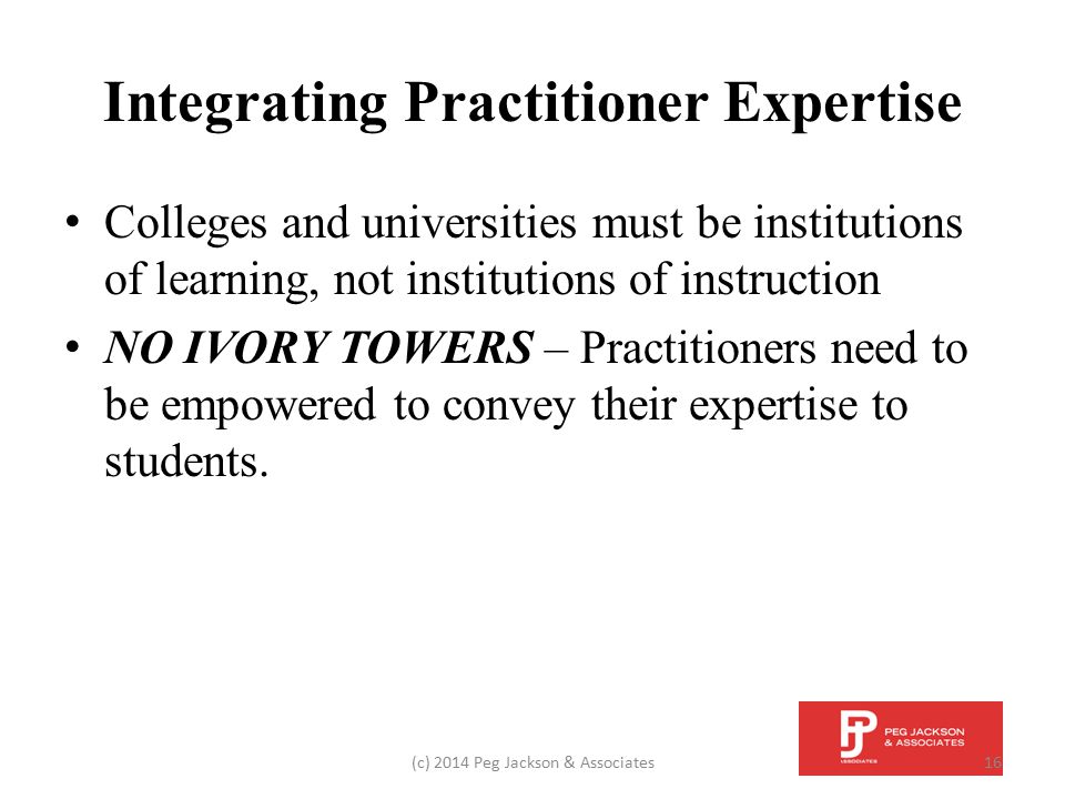Integrating Practitioner Expertise Colleges and universities must be institutions of learning, not institutions of instruction NO IVORY TOWERS – Practitioners need to be empowered to convey their expertise to students.
