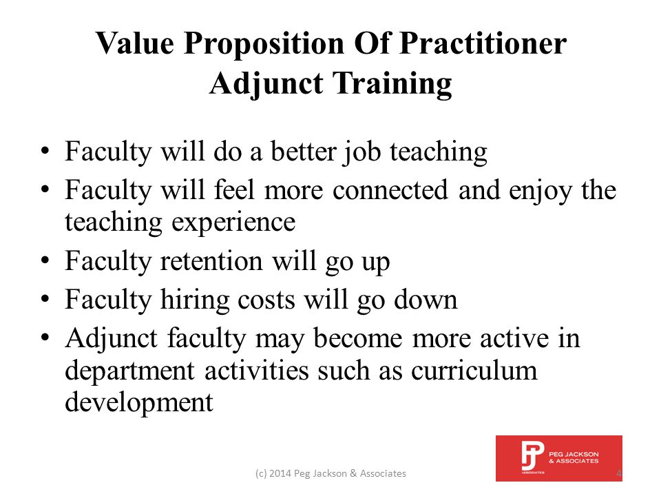Value Proposition Of Practitioner Adjunct Training Faculty will do a better job teaching Faculty will feel more connected and enjoy the teaching experience Faculty retention will go up Faculty hiring costs will go down Adjunct faculty may become more active in department activities such as curriculum development (c) 2014 Peg Jackson & Associates4