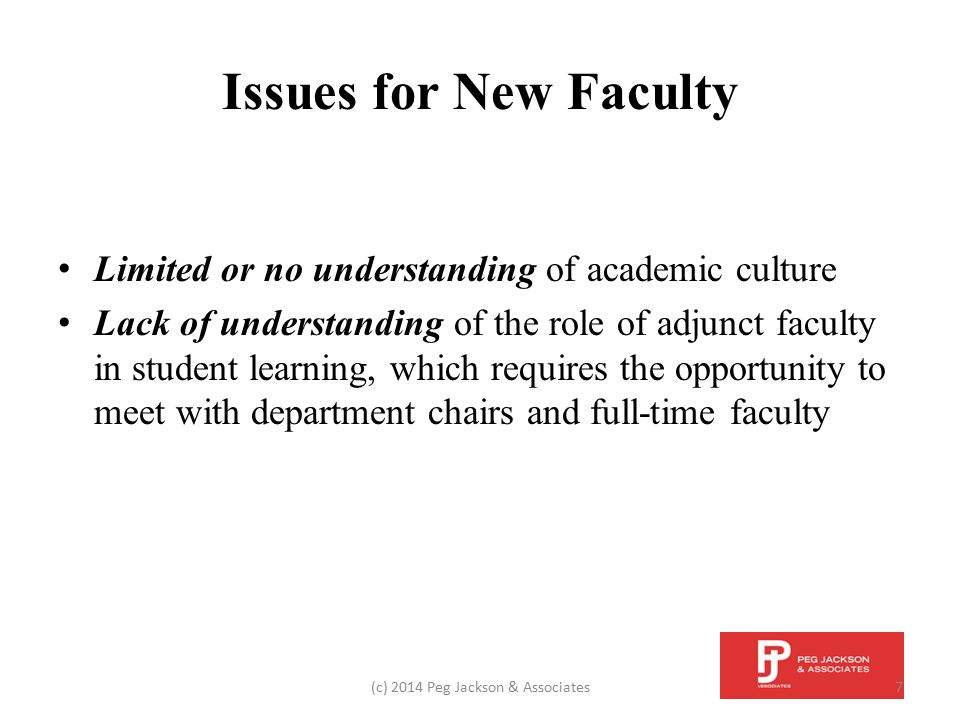 Issues for New Faculty Limited or no understanding of academic culture Lack of understanding of the role of adjunct faculty in student learning, which requires the opportunity to meet with department chairs and full-time faculty (c) 2014 Peg Jackson & Associates7