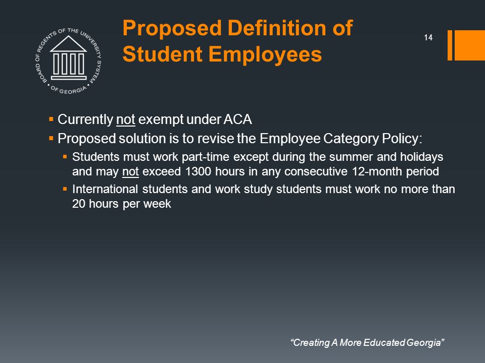 Creating A More Educated Georgia Proposed Definition of Student Employees  Currently not exempt under ACA  Proposed solution is to revise the Employee Category Policy:  Students must work part-time except during the summer and holidays and may not exceed 1300 hours in any consecutive 12-month period  International students and work study students must work no more than 20 hours per week 14
