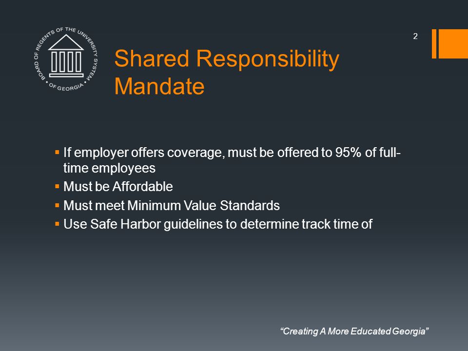Creating A More Educated Georgia Shared Responsibility Mandate  If employer offers coverage, must be offered to 95% of full- time employees  Must be Affordable  Must meet Minimum Value Standards  Use Safe Harbor guidelines to determine track time of 2