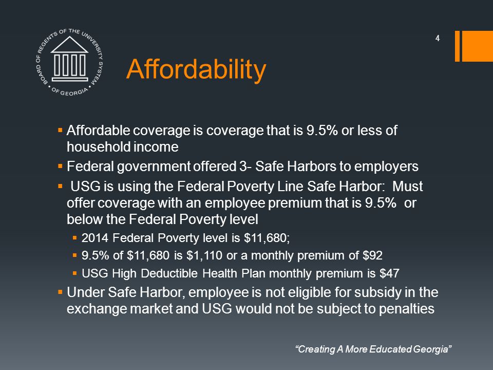 Creating A More Educated Georgia Affordability  Affordable coverage is coverage that is 9.5% or less of household income  Federal government offered 3- Safe Harbors to employers  USG is using the Federal Poverty Line Safe Harbor: Must offer coverage with an employee premium that is 9.5% or below the Federal Poverty level  2014 Federal Poverty level is $11,680;  9.5% of $11,680 is $1,110 or a monthly premium of $92  USG High Deductible Health Plan monthly premium is $47  Under Safe Harbor, employee is not eligible for subsidy in the exchange market and USG would not be subject to penalties 4