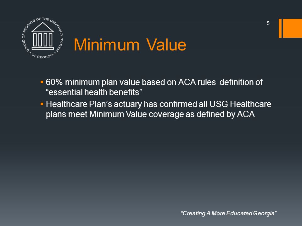 Creating A More Educated Georgia Minimum Value  60% minimum plan value based on ACA rules definition of essential health benefits  Healthcare Plan’s actuary has confirmed all USG Healthcare plans meet Minimum Value coverage as defined by ACA 5