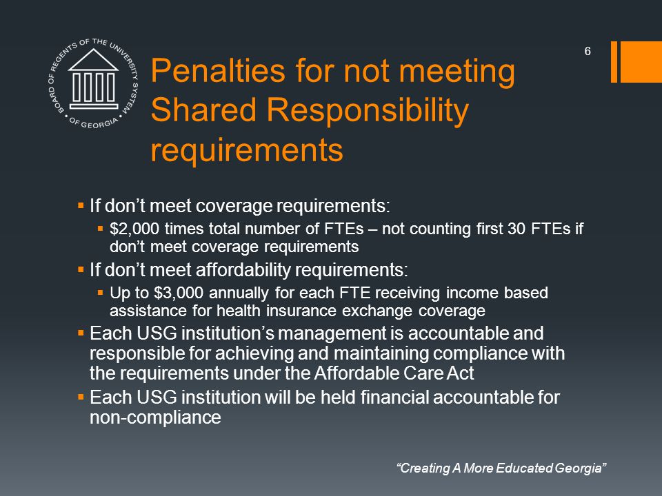 Creating A More Educated Georgia Penalties for not meeting Shared Responsibility requirements  If don’t meet coverage requirements:  $2,000 times total number of FTEs – not counting first 30 FTEs if don’t meet coverage requirements  If don’t meet affordability requirements:  Up to $3,000 annually for each FTE receiving income based assistance for health insurance exchange coverage  Each USG institution’s management is accountable and responsible for achieving and maintaining compliance with the requirements under the Affordable Care Act  Each USG institution will be held financial accountable for non-compliance 6