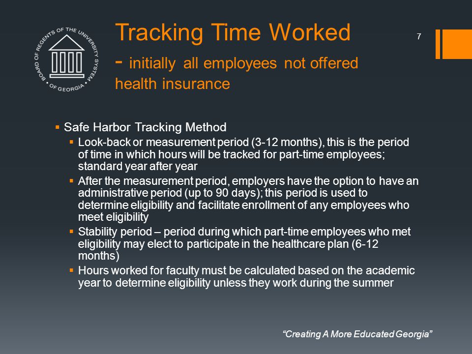 Creating A More Educated Georgia Tracking Time Worked - initially all employees not offered health insurance  Safe Harbor Tracking Method  Look-back or measurement period (3-12 months), this is the period of time in which hours will be tracked for part-time employees; standard year after year  After the measurement period, employers have the option to have an administrative period (up to 90 days); this period is used to determine eligibility and facilitate enrollment of any employees who meet eligibility  Stability period – period during which part-time employees who met eligibility may elect to participate in the healthcare plan (6-12 months)  Hours worked for faculty must be calculated based on the academic year to determine eligibility unless they work during the summer 7