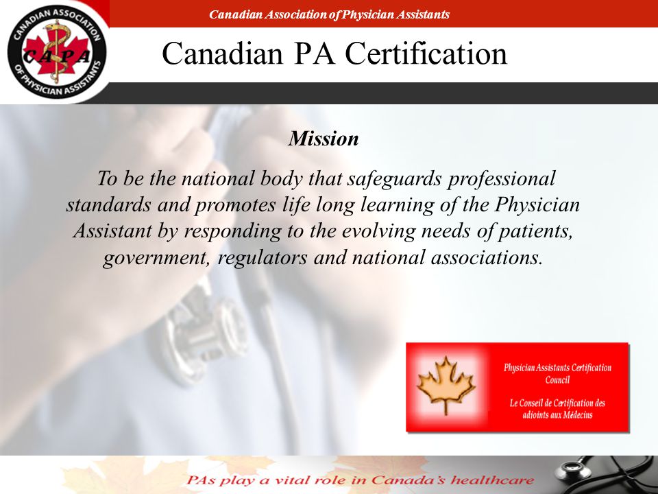 Canadian Association of Physician Assistants Canadian PA Certification Mission To be the national body that safeguards professional standards and promotes life long learning of the Physician Assistant by responding to the evolving needs of patients, government, regulators and national associations.