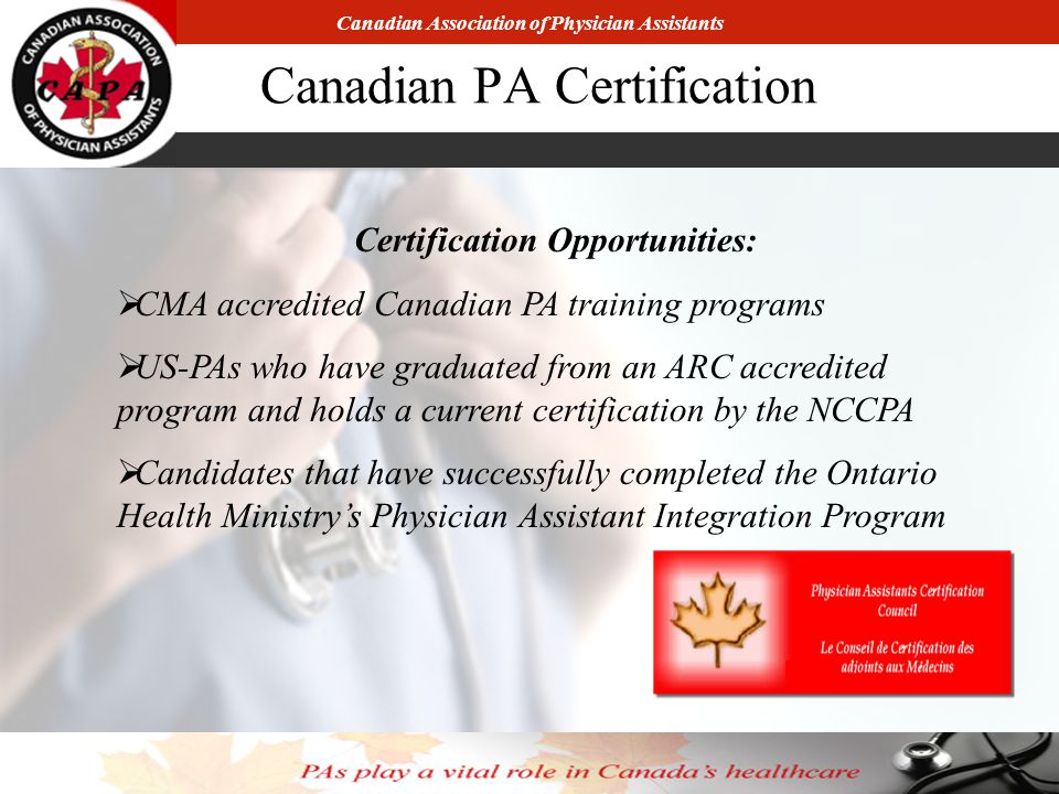 Canadian Association of Physician Assistants Canadian PA Certification Certification Opportunities:  CMA accredited Canadian PA training programs  US-PAs who have graduated from an ARC accredited program and holds a current certification by the NCCPA  Candidates that have successfully completed the Ontario Health Ministry’s Physician Assistant Integration Program