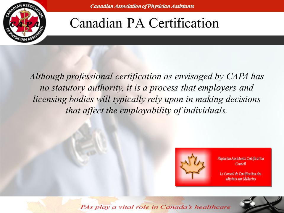 Canadian Association of Physician Assistants Canadian PA Certification Although professional certification as envisaged by CAPA has no statutory authority, it is a process that employers and licensing bodies will typically rely upon in making decisions that affect the employability of individuals.