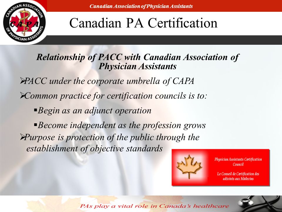 Canadian Association of Physician Assistants Canadian PA Certification Relationship of PACC with Canadian Association of Physician Assistants  PACC under the corporate umbrella of CAPA  Common practice for certification councils is to:  Begin as an adjunct operation  Become independent as the profession grows  Purpose is protection of the public through the establishment of objective standards