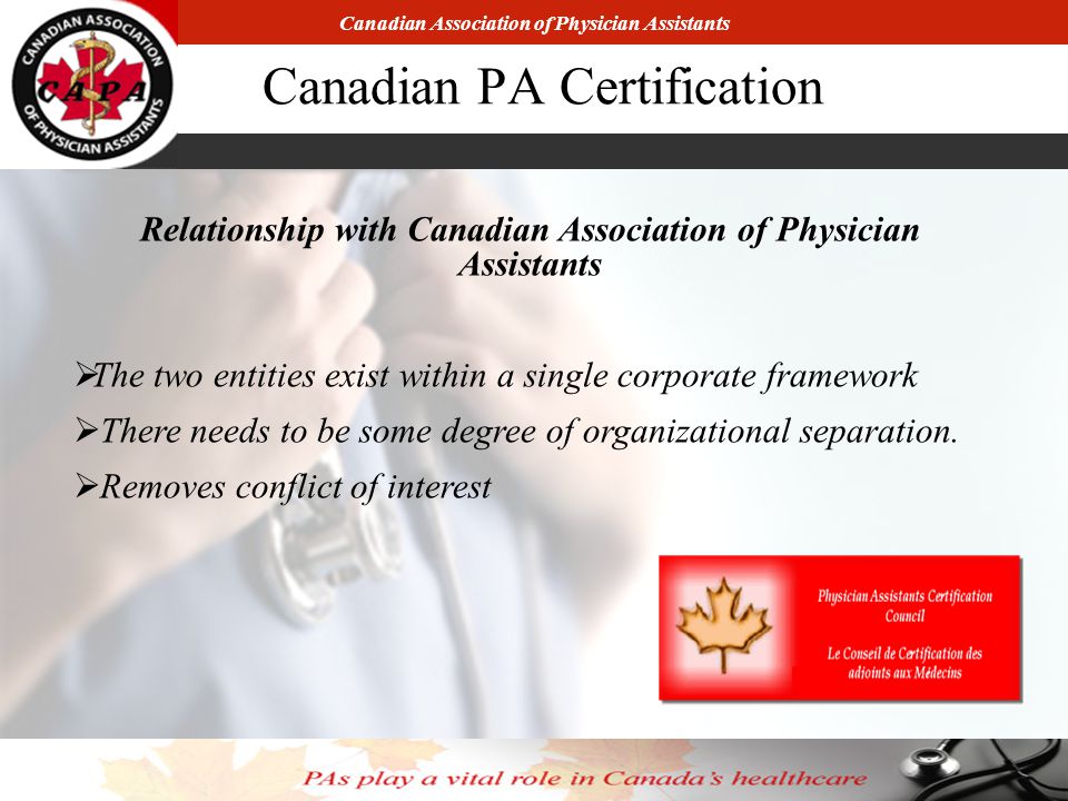 Canadian Association of Physician Assistants Canadian PA Certification Relationship with Canadian Association of Physician Assistants  The two entities exist within a single corporate framework  There needs to be some degree of organizational separation.