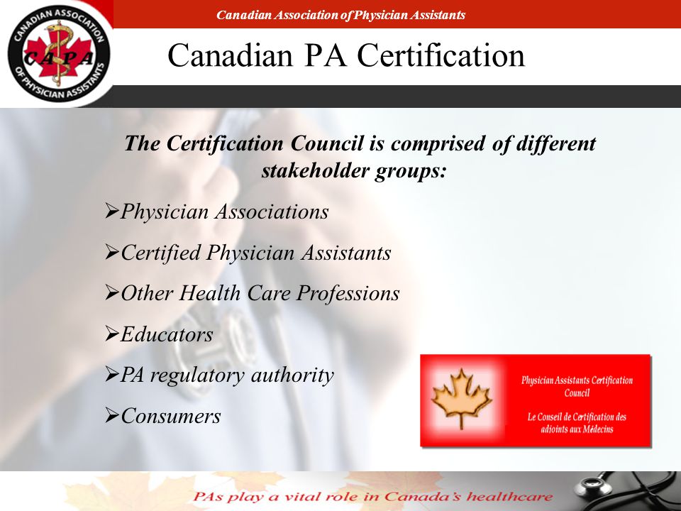 Canadian Association of Physician Assistants Canadian PA Certification The Certification Council is comprised of different stakeholder groups:  Physician Associations  Certified Physician Assistants  Other Health Care Professions  Educators  PA regulatory authority  Consumers