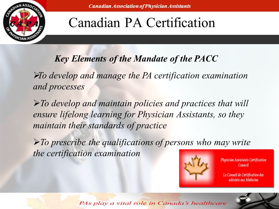 Canadian Association of Physician Assistants Canadian PA Certification Key Elements of the Mandate of the PACC  To develop and manage the PA certification examination and processes  To develop and maintain policies and practices that will ensure lifelong learning for Physician Assistants, so they maintain their standards of practice  To prescribe the qualifications of persons who may write the certification examination