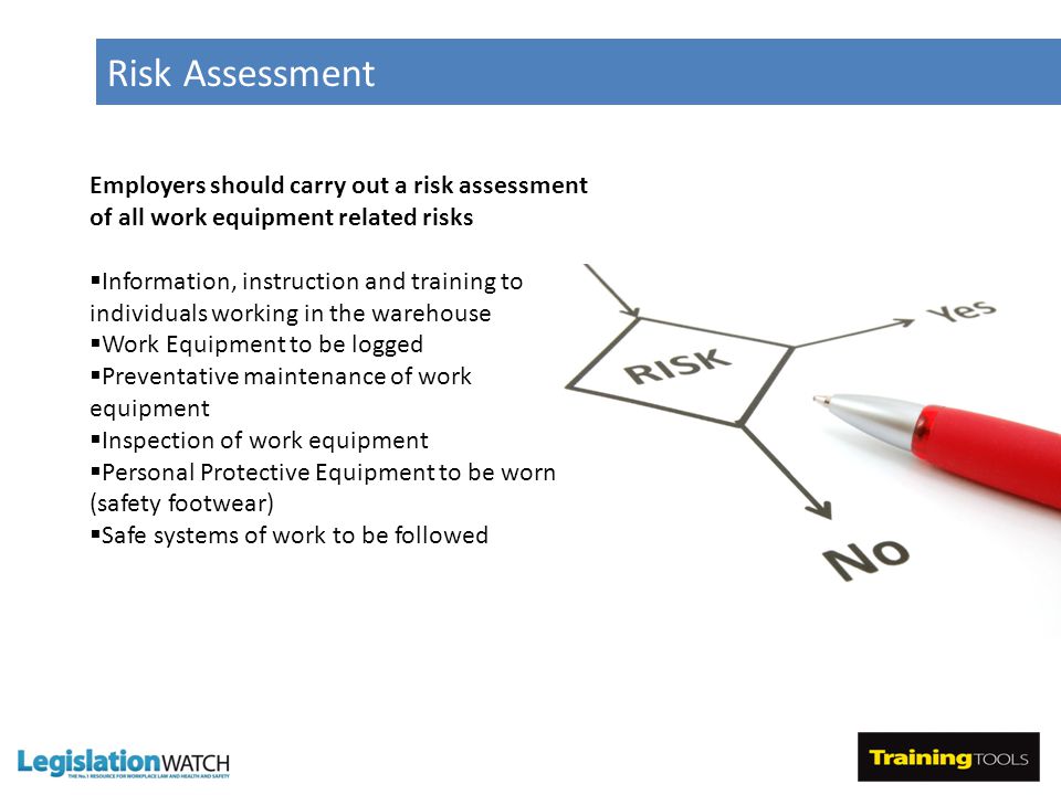 Risk Assessment Employers should carry out a risk assessment of all work equipment related risks  Information, instruction and training to individuals working in the warehouse  Work Equipment to be logged  Preventative maintenance of work equipment  Inspection of work equipment  Personal Protective Equipment to be worn (safety footwear)  Safe systems of work to be followed