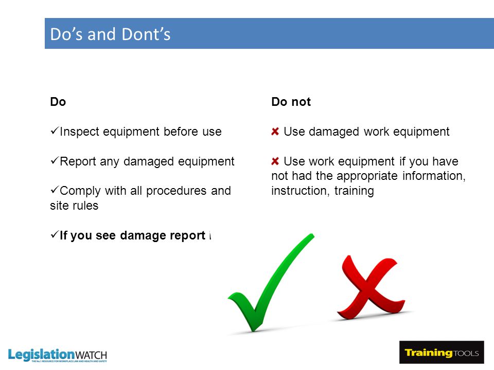 Do’s and Dont’s Do Inspect equipment before use Report any damaged equipment Comply with all procedures and site rules If you see damage report it Do not Use damaged work equipment Use work equipment if you have not had the appropriate information, instruction, training
