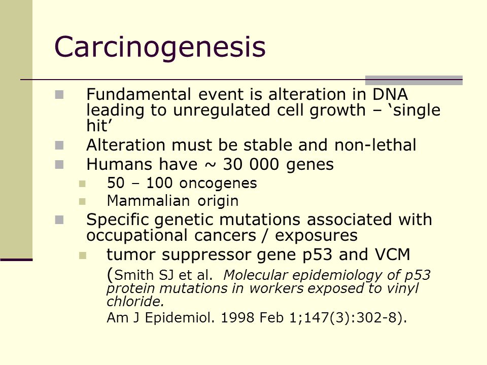 Carcinogenesis Fundamental event is alteration in DNA leading to unregulated cell growth – ‘single hit’ Alteration must be stable and non-lethal Humans have ~ genes 50 – 100 oncogenes Mammalian origin Specific genetic mutations associated with occupational cancers / exposures tumor suppressor gene p53 and VCM ( Smith SJ et al.