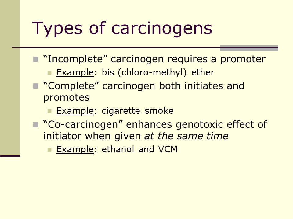 Types of carcinogens Incomplete carcinogen requires a promoter Example: bis (chloro-methyl) ether Complete carcinogen both initiates and promotes Example: cigarette smoke Co-carcinogen enhances genotoxic effect of initiator when given at the same time Example: ethanol and VCM