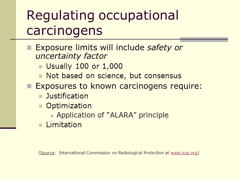 Regulating occupational carcinogens Exposure limits will include safety or uncertainty factor Usually 100 or 1,000 Not based on science, but consensus Exposures to known carcinogens require: Justification Optimization Application of ALARA principle Limitation (Source: International Commission on Radiological Protection at