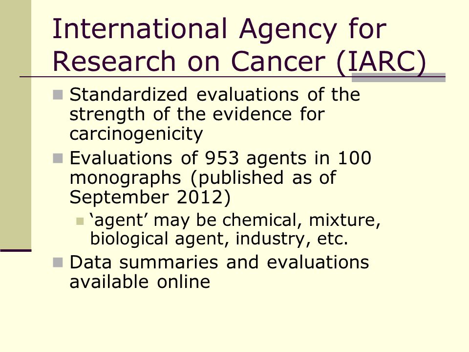 International Agency for Research on Cancer (IARC) Standardized evaluations of the strength of the evidence for carcinogenicity Evaluations of 953 agents in 100 monographs (published as of September 2012) ‘agent’ may be chemical, mixture, biological agent, industry, etc.
