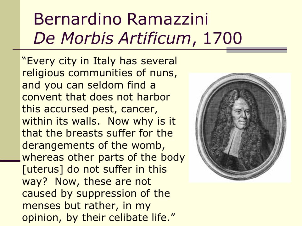 Bernardino Ramazzini De Morbis Artificum, 1700 Every city in Italy has several religious communities of nuns, and you can seldom find a convent that does not harbor this accursed pest, cancer, within its walls.
