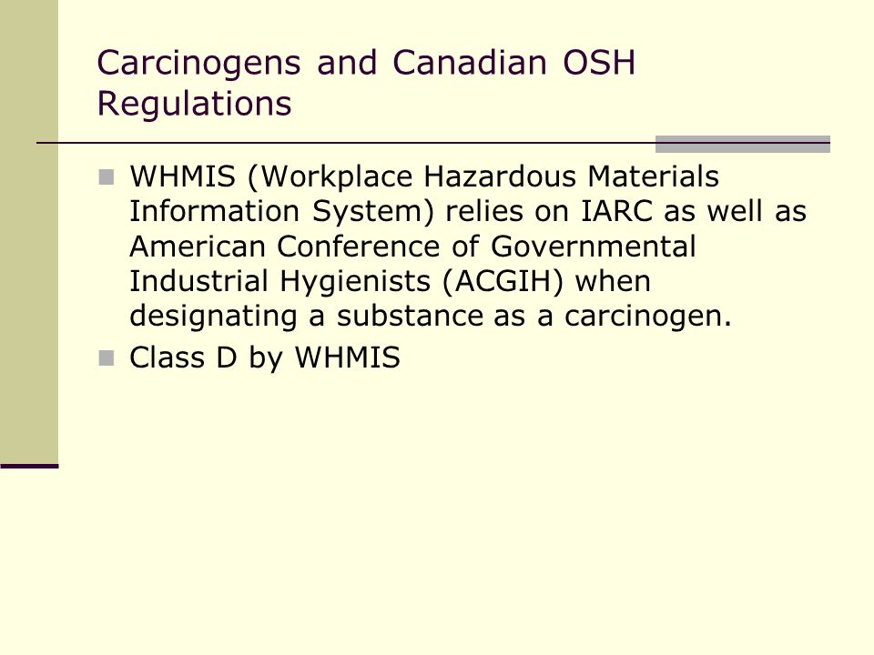 Carcinogens and Canadian OSH Regulations WHMIS (Workplace Hazardous Materials Information System) relies on IARC as well as American Conference of Governmental Industrial Hygienists (ACGIH) when designating a substance as a carcinogen.