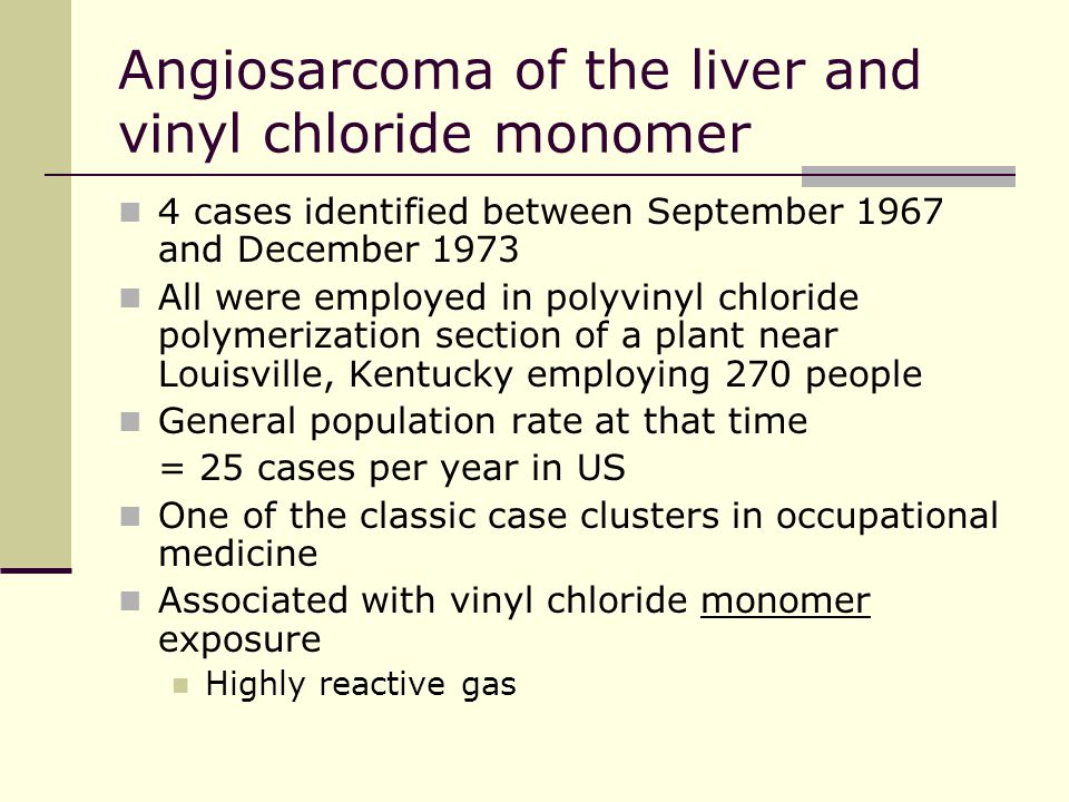 Angiosarcoma of the liver and vinyl chloride monomer 4 cases identified between September 1967 and December 1973 All were employed in polyvinyl chloride polymerization section of a plant near Louisville, Kentucky employing 270 people General population rate at that time = 25 cases per year in US One of the classic case clusters in occupational medicine Associated with vinyl chloride monomer exposure Highly reactive gas