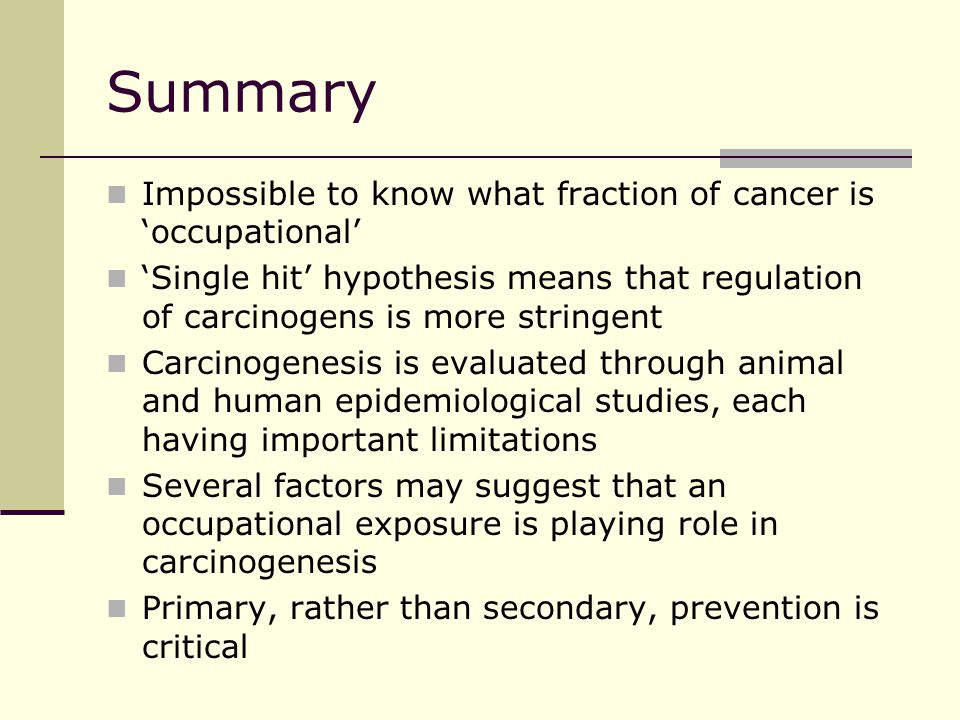 Summary Impossible to know what fraction of cancer is ‘occupational’ ‘Single hit’ hypothesis means that regulation of carcinogens is more stringent Carcinogenesis is evaluated through animal and human epidemiological studies, each having important limitations Several factors may suggest that an occupational exposure is playing role in carcinogenesis Primary, rather than secondary, prevention is critical