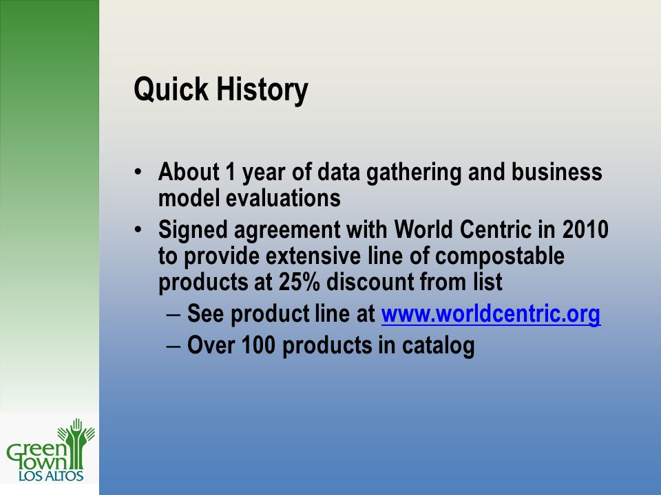 Quick History About 1 year of data gathering and business model evaluations Signed agreement with World Centric in 2010 to provide extensive line of compostable products at 25% discount from list – See product line at   – Over 100 products in catalog