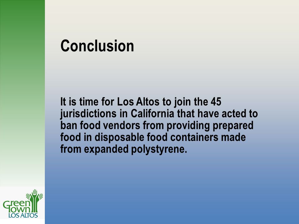 Conclusion It is time for Los Altos to join the 45 jurisdictions in California that have acted to ban food vendors from providing prepared food in disposable food containers made from expanded polystyrene.