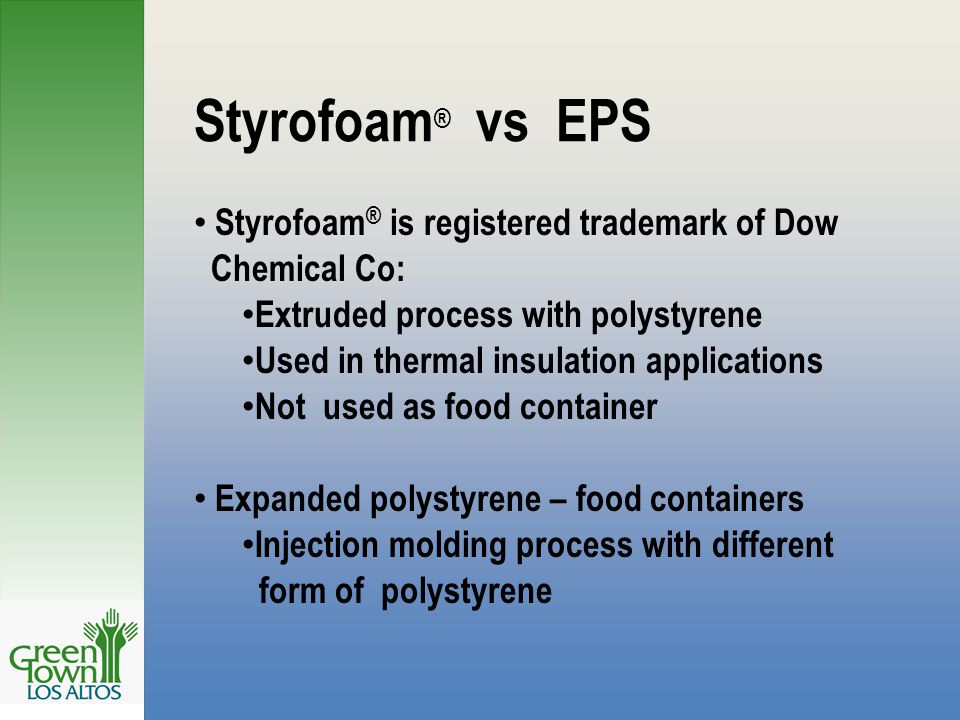 Styrofoam ® vs EPS Styrofoam ® is registered trademark of Dow Chemical Co: Extruded process with polystyrene Used in thermal insulation applications Not used as food container Expanded polystyrene – food containers Injection molding process with different form of polystyrene