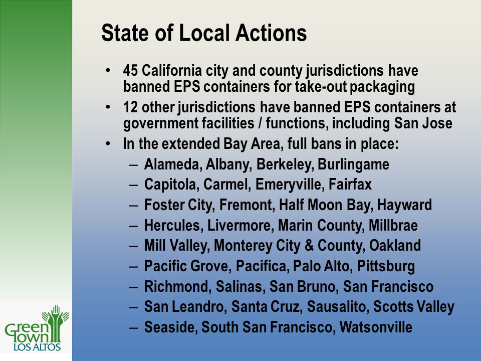 State of Local Actions 45 California city and county jurisdictions have banned EPS containers for take-out packaging 12 other jurisdictions have banned EPS containers at government facilities / functions, including San Jose In the extended Bay Area, full bans in place: – Alameda, Albany, Berkeley, Burlingame – Capitola, Carmel, Emeryville, Fairfax – Foster City, Fremont, Half Moon Bay, Hayward – Hercules, Livermore, Marin County, Millbrae – Mill Valley, Monterey City & County, Oakland – Pacific Grove, Pacifica, Palo Alto, Pittsburg – Richmond, Salinas, San Bruno, San Francisco – San Leandro, Santa Cruz, Sausalito, Scotts Valley – Seaside, South San Francisco, Watsonville