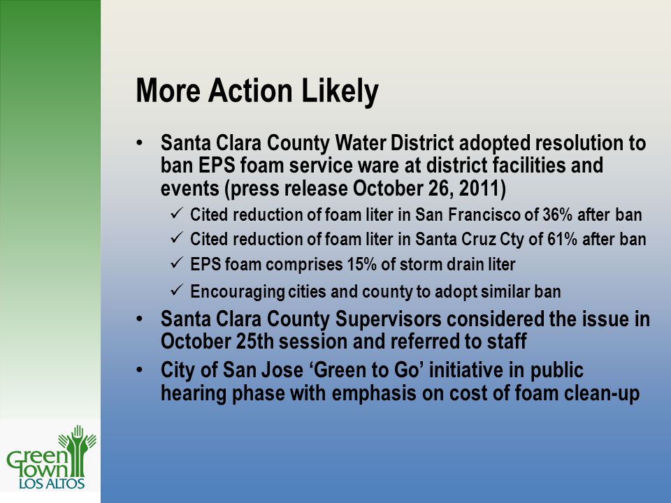 More Action Likely Santa Clara County Water District adopted resolution to ban EPS foam service ware at district facilities and events (press release October 26, 2011) Cited reduction of foam liter in San Francisco of 36% after ban Cited reduction of foam liter in Santa Cruz Cty of 61% after ban EPS foam comprises 15% of storm drain liter Encouraging cities and county to adopt similar ban Santa Clara County Supervisors considered the issue in October 25th session and referred to staff City of San Jose ‘Green to Go’ initiative in public hearing phase with emphasis on cost of foam clean-up