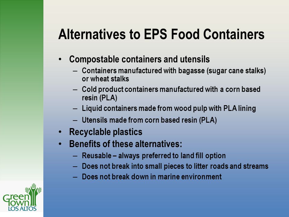 Alternatives to EPS Food Containers Compostable containers and utensils – Containers manufactured with bagasse (sugar cane stalks) or wheat stalks – Cold product containers manufactured with a corn based resin (PLA) – Liquid containers made from wood pulp with PLA lining – Utensils made from corn based resin (PLA) Recyclable plastics Benefits of these alternatives: – Reusable – always preferred to land fill option – Does not break into small pieces to litter roads and streams – Does not break down in marine environment