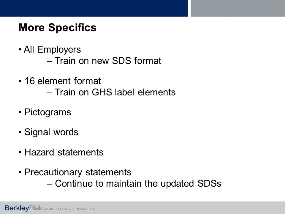 More Specifics All Employers – Train on new SDS format 16 element format – Train on GHS label elements Pictograms Signal words Hazard statements Precautionary statements – Continue to maintain the updated SDSs