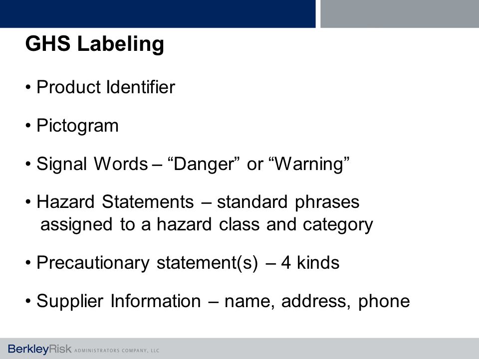 GHS Labeling Product Identifier Pictogram Signal Words – Danger or Warning Hazard Statements – standard phrases assigned to a hazard class and category Precautionary statement(s) – 4 kinds Supplier Information – name, address, phone