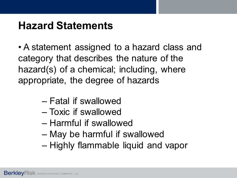 Hazard Statements A statement assigned to a hazard class and category that describes the nature of the hazard(s) of a chemical; including, where appropriate, the degree of hazards – Fatal if swallowed – Toxic if swallowed – Harmful if swallowed – May be harmful if swallowed – Highly flammable liquid and vapor