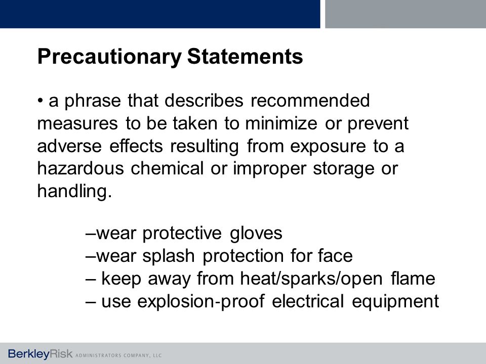 Precautionary Statements a phrase that describes recommended measures to be taken to minimize or prevent adverse effects resulting from exposure to a hazardous chemical or improper storage or handling.