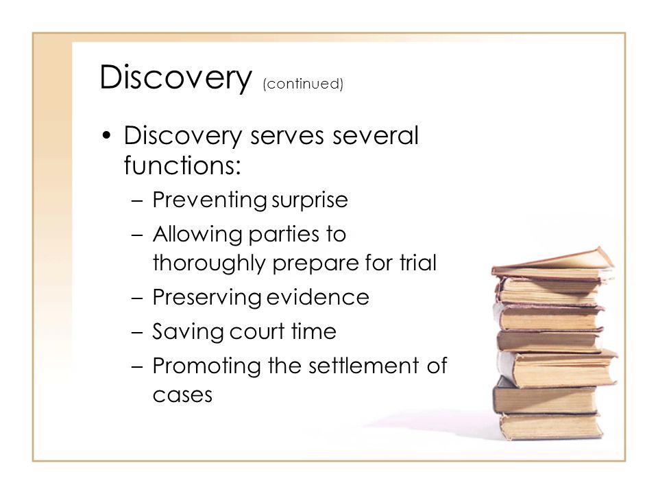 Discovery (continued) Discovery serves several functions: –Preventing surprise –Allowing parties to thoroughly prepare for trial –Preserving evidence –Saving court time –Promoting the settlement of cases