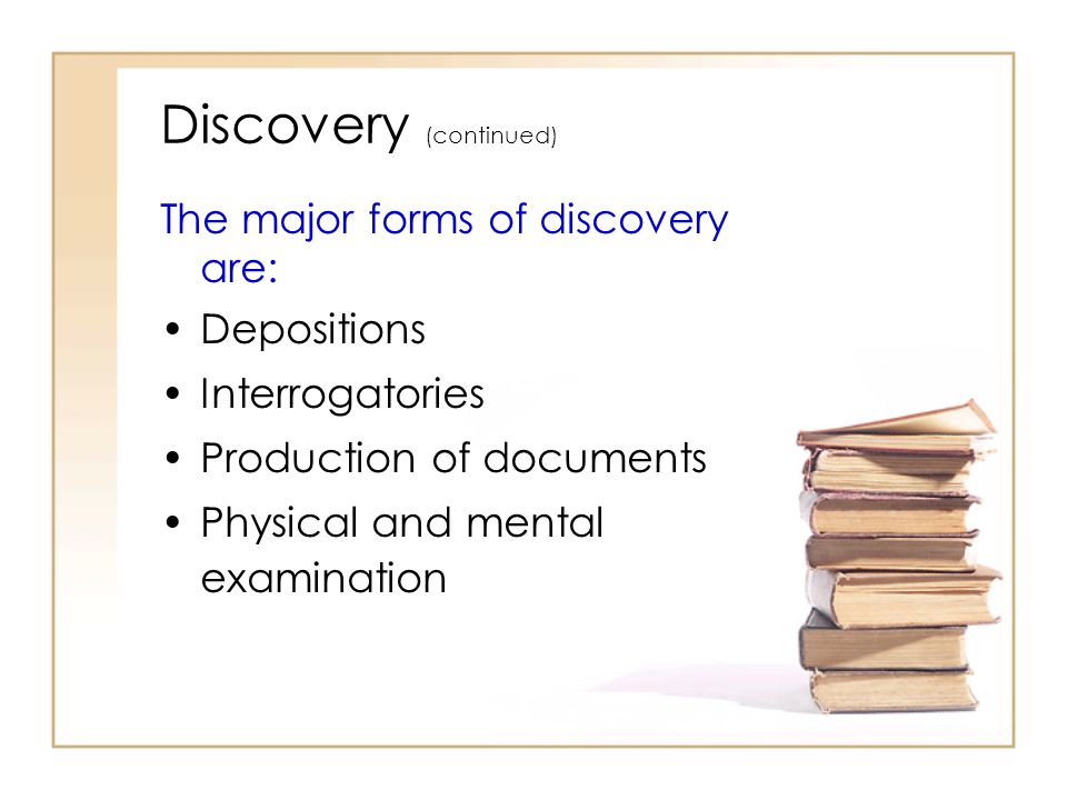 Discovery (continued) The major forms of discovery are: Depositions Interrogatories Production of documents Physical and mental examination