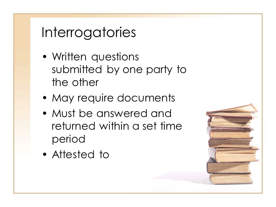 Interrogatories Written questions submitted by one party to the other May require documents Must be answered and returned within a set time period Attested to