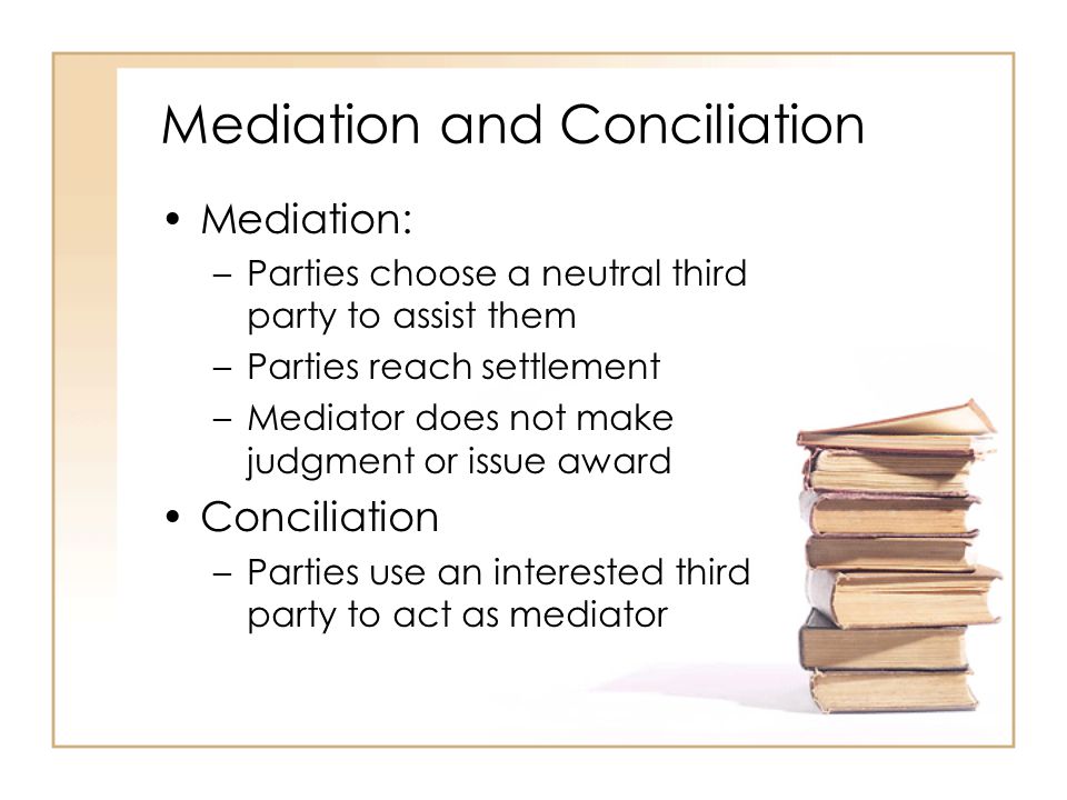 Mediation and Conciliation Mediation: –Parties choose a neutral third party to assist them –Parties reach settlement –Mediator does not make judgment or issue award Conciliation –Parties use an interested third party to act as mediator