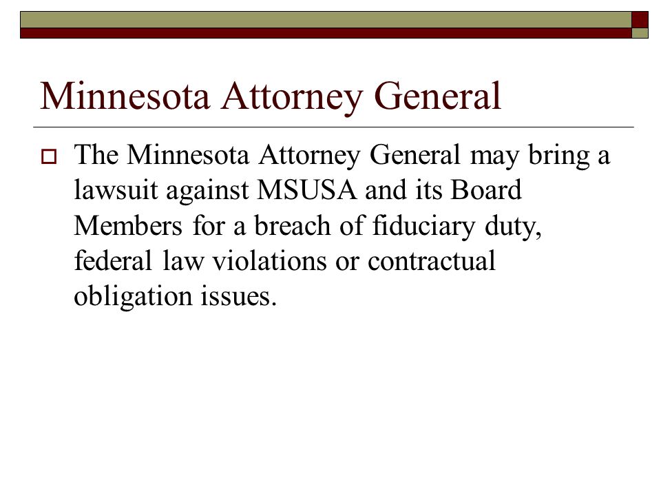 Minnesota Attorney General  The Minnesota Attorney General may bring a lawsuit against MSUSA and its Board Members for a breach of fiduciary duty, federal law violations or contractual obligation issues.