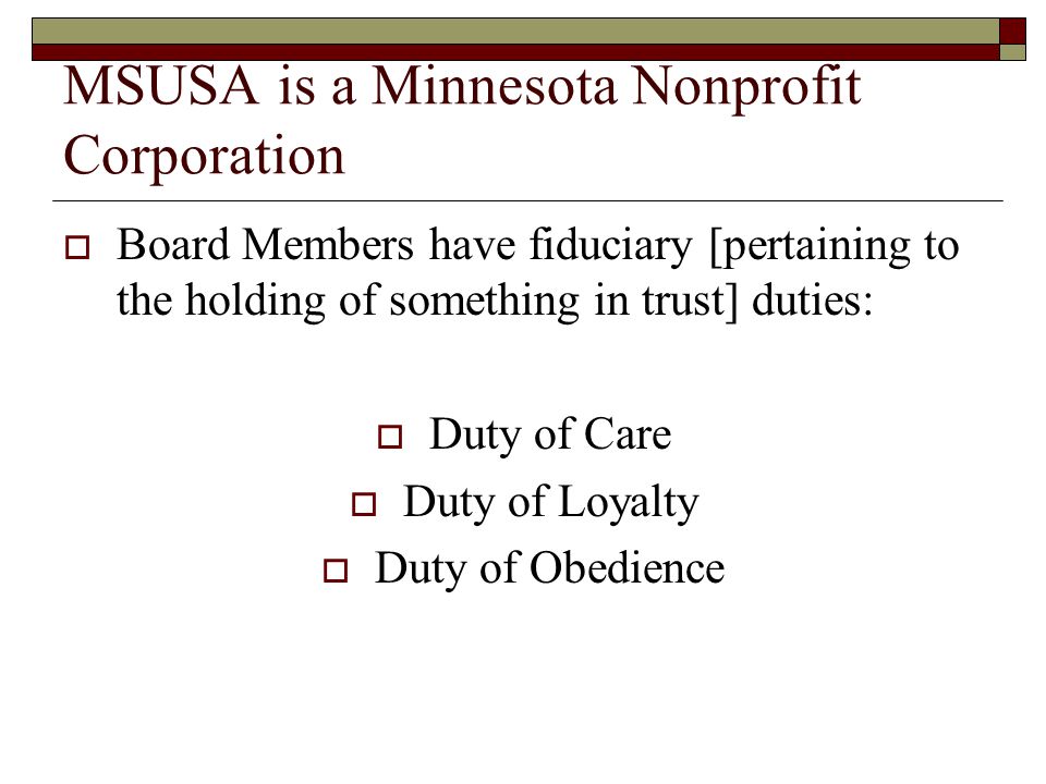MSUSA is a Minnesota Nonprofit Corporation  Board Members have fiduciary [pertaining to the holding of something in trust] duties:  Duty of Care  Duty of Loyalty  Duty of Obedience