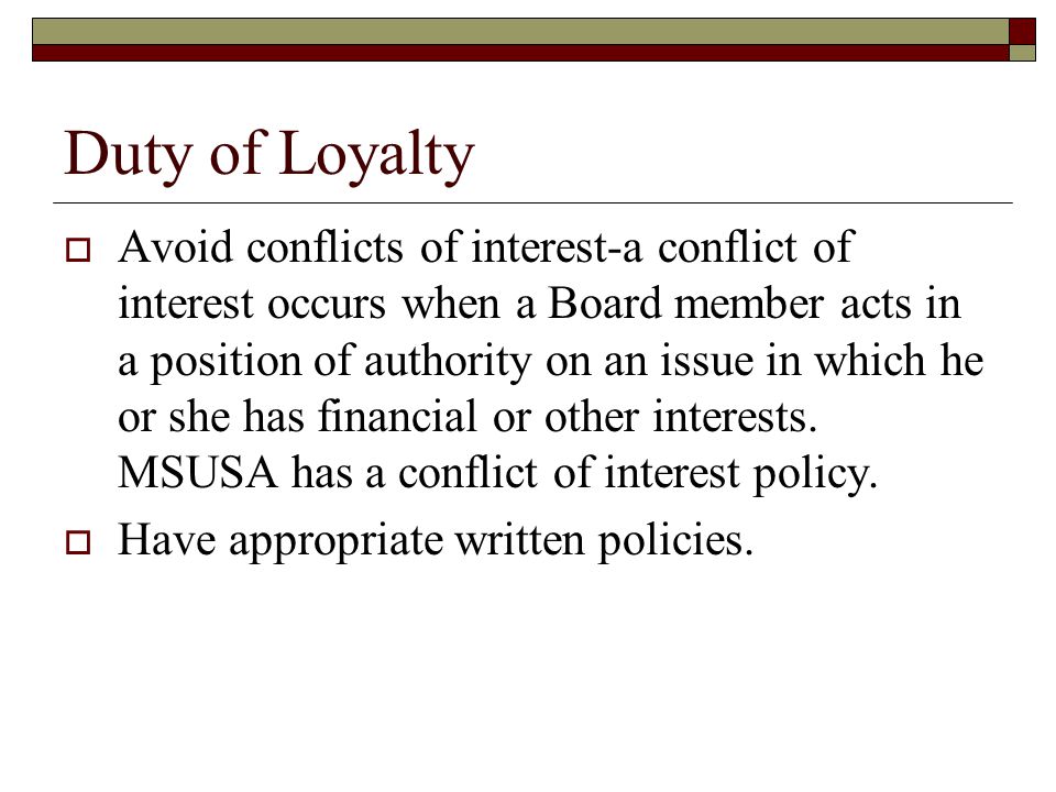 Duty of Loyalty  Avoid conflicts of interest-a conflict of interest occurs when a Board member acts in a position of authority on an issue in which he or she has financial or other interests.