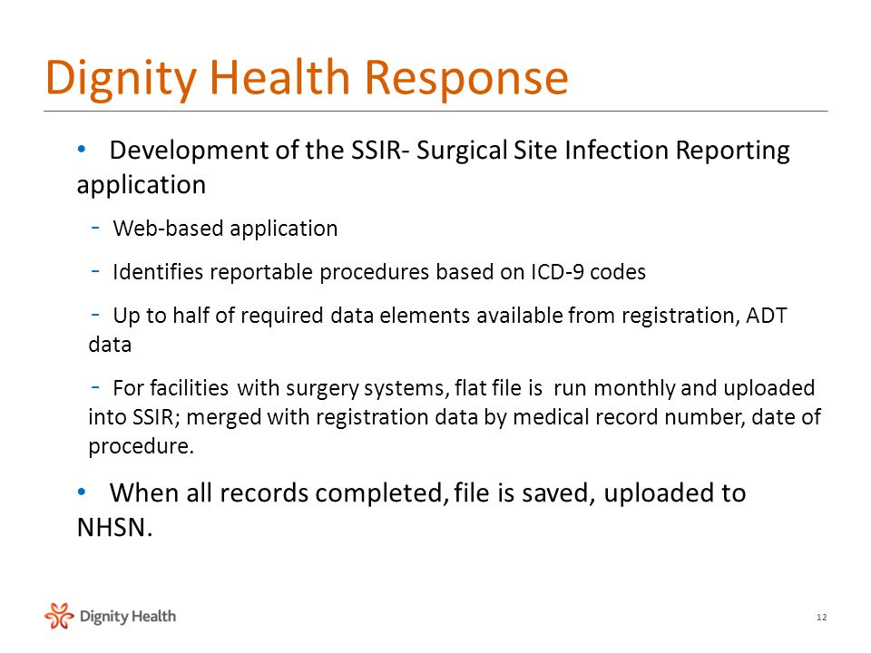 12 Dignity Health Response Development of the SSIR- Surgical Site Infection Reporting application –Web-based application –Identifies reportable procedures based on ICD-9 codes –Up to half of required data elements available from registration, ADT data –For facilities with surgery systems, flat file is run monthly and uploaded into SSIR; merged with registration data by medical record number, date of procedure.