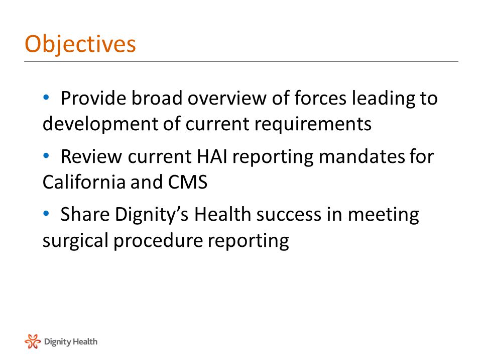 Objectives Provide broad overview of forces leading to development of current requirements Review current HAI reporting mandates for California and CMS Share Dignity’s Health success in meeting surgical procedure reporting