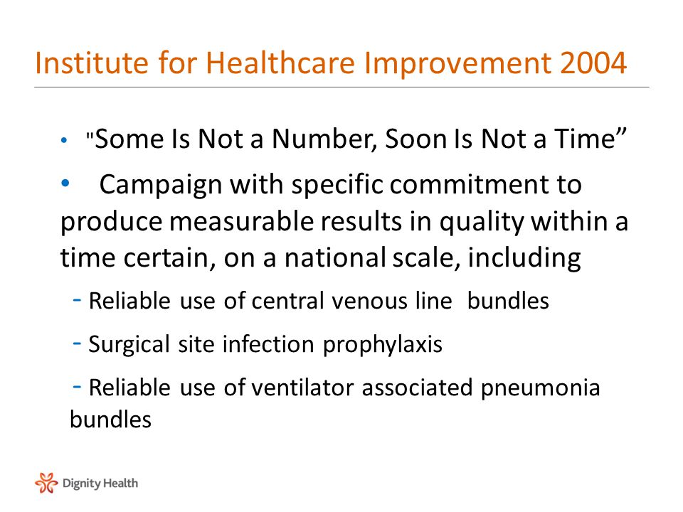 Institute for Healthcare Improvement 2004 Some Is Not a Number, Soon Is Not a Time Campaign with specific commitment to produce measurable results in quality within a time certain, on a national scale, including –Reliable use of central venous line bundles –Surgical site infection prophylaxis –Reliable use of ventilator associated pneumonia bundles